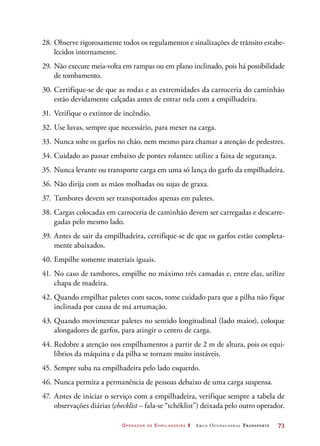 Operador de Empilhadeira 2 Arco Ocupacional Transporte	 73
28.	Observe rigorosamente todos os regulamentos e sinalizações de trânsito estabe-
lecidos internamente.
29.	Não execute meia-volta em rampas ou em plano inclinado, pois há possibilidade
de tombamento.
30.	Certifique-se de que as rodas e as extremidades da carroceria do caminhão
estão devidamente calçadas antes de entrar nela com a empilhadeira.
31.	Verifique o extintor de incêndio.
32.	Use luvas, sempre que necessário, para mexer na carga.
33.	Nunca solte os garfos no chão, nem mesmo para chamar a atenção de pedestres.
34.	Cuidado ao passar embaixo de pontes rolantes: utilize a faixa de segurança.
35.	Nunca levante ou transporte carga em uma só lança do garfo da empilhadeira.
36.	Não dirija com as mãos molhadas ou sujas de graxa.
37.	 Tambores devem ser transportados apenas em paletes.
38.	Cargas colocadas em carroceria de caminhão devem ser carregadas e descarre-
gadas pelo mesmo lado.
39.	Antes de sair da empilhadeira, certifique-se de que os garfos estão completa-
mente abaixados.
40.	Empilhe somente materiais iguais.
41.	No caso de tambores, empilhe no máximo três camadas e, entre elas, utilize
chapa de madeira.
42.	Quando empilhar paletes com sacos, tome cuidado para que a pilha não fique
inclinada por causa de má arrumação.
43.	Quando movimentar paletes no sentido longitudinal (lado maior), coloque
alongadores de garfos, para atingir o centro de carga.
44.	Redobre a atenção nos empilhamentos a partir de 2 m de altura, pois os equi-
líbrios da máquina e da pilha se tornam muito instáveis.
45.	Sempre suba na empilhadeira pelo lado esquerdo.
46.	Nunca permita a permanência de pessoas debaixo de uma carga suspensa.
47.	 Antes de iniciar o serviço com a empilhadeira, verifique sempre a tabela de
observações diárias (checklist – fala-se “tchéklist”) deixada pelo outro operador.
 