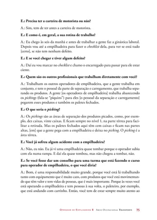 Operador de Empilhadeira 2 Arco Ocupacional Transporte	 75
E.: Precisa ter a carteira de motorista ou não?
A.: Sim, tem de ter antes a carteira de motorista.
E.: E como é, em geral, a sua rotina de trabalho?
A.: Eu chego às seis da manhã e antes de trabalhar a gente faz a ginástica laboral.
Depois vou até a empilhadeira para fazer o checklist dela, para ver se está tudo
[certo], se não tem nenhum defeito.
E.: E se você chegar e tiver algum defeito?
A.: Daí eu vou marcar no checklist e chamo o encarregado para passar para ele estar
ciente.
E.: Quem são os outros profissionais que trabalham diretamente com você?
A.: Trabalham os outros operadores de empilhadeira, que a gente trabalha em
conjunto, e tem o pessoal da parte de separação e carregamento, que trabalha sepa-
rando os produtos. A gente [os operadores de empilhadeira] trabalha abastecendo
os pickings (fala-se “piquins”) para eles [o pessoal da separação e carregamento]
pegarem esses produtos e também os paletes fechados.
E.: O que seria o picking?
A.: Os pickings são as áreas de separação dos produtos picados, como, por exem-
plo, dez caixas, vinte caixas. E ficam sempre no nível 1, na parte térrea para faci-
litar a retirada. Mas os paletes fechados aqui têm cem caixas e ficam nas partes
altas, [em] que a gente pega com a empilhadeira e deixa no picking. O picking é a
área térrea.
E.: Você já sofreu algum acidente com a empilhadeira?
A.: Não, eu não. Eu já vi uma empilhadeira quase tombar porque o operador subiu
com ela numa rampa. E daí ela quase tombou, mas não chegou a tombar, não.
E.: Se você fosse dar um conselho para uma turma que está fazendo o curso
para operador de empilhadeira, o que você diria?
A.: Bom, é uma responsabilidade muito grande, porque você está lá trabalhando
tanto com equipamento que é muito caro, com produtos que você está movimentan-
do que têm valor e tem vidas de pessoas, que é mais importante. Porque às vezes você
está operando a empilhadeira e tem pessoas à sua volta, o paleteiro, por exemplo,
que está andando com carrinho. Então, você tem de estar sempre muito atento ao
 