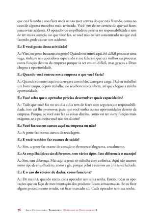 76	 Arco Ocupacional Transporte Operador de Empilhadeira 2
que está fazendo e não fazer nada se não tiver certeza do que está fazendo, como no
caso de alguma manobra mais arriscada. Você tem de ter certeza do que vai fazer,
para evitar acidente. O operador de empilhadeira precisa ter responsabilidade e tem
de ter muita atenção no que você faz, se você não estiver concentrado no que está
fazendo, pode causar um acidente.
E.: E você gosta dessa atividade?
A.: Vixe, eu gosto bastante, eu gosto! Quando eu entrei aqui, foi difícil procurar uma
vaga, tinham seis operadores esperando e me falaram que era melhor eu procurar
outra função dentro da empresa porque ia ser muito difícil, mas graças a Deus
chegou a oportunidade.
E.: Quando você entrou nesta empresa o que você fazia?
A.: Quando eu entrei aqui eu carregava caminhão, carregava carga. Daí eu trabalhei
um bom tempo, depois trabalhei no recebimento também, até que chegou a minha
oportunidade.
E.: Você acha que o operador precisa desenvolver quais capacidades?
A.: Tudo que você faz no seu dia a dia tem de fazer com segurança e responsabili-
dade, isso vai lhe promover, para que você tenha outras oportunidades dentro da
empresa. Porque, se você não faz as coisas direito, como vai ter outra função mais
exigente, se a primeira você não fez direito?
E.: Você faz outros cursos aqui na empresa ou não?
A.: A gente faz outros cursos de reciclagem.
E.: E você também faz exames de saúde?
A.: Sim, a gente faz exame do coração e eletroencefalograma, anualmente.
E.: As empilhadeiras são diferentes, tem vários tipos. Isso diferencia o manejo?
A.: Sim, tem diferença. Mas aqui a gente só trabalha com a elétrica. Aqui não usamos
outro tipo de empilhadeira, como a gás, porque polui e estamos em ambiente fechado.
E.: E o uso do coletor de dados, como funciona?
A.: De manhã, quando entro, cada operador tem uma senha. Então, todas as ope-
rações que eu faço de movimentação dos produtos ficam armazenadas. Se eu fizer
algum procedimento errado, vai ficar marcado ali. Cada operador tem sua senha.
 
