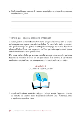 78	 Arco Ocupacional Transporte Operador de Empilhadeira 2
c) Vocês identificam a presença de recursos tecnológicos na prática do operador de
empilhadeira? Quais?
Tecnologia – vilã ou aliada do emprego?
A tecnologia tem se mostrado uma ferramenta útil, principalmente entre os jovens,
na busca por uma vaga no mercado de trabalho. Por outro lado, muita gente acre-
dita que a tecnologia é a grande culpada pelo desemprego no mundo. Esse é um
tópico polêmico. O que você pensa sobre ele? Será que o desemprego existe porque
os trabalhadores não estão qualificados?
Um ponto indiscutível é que as novas tecnologias exigem novos conhecimentos e
habilidades, requerem de todos nós um pensamento mais abstrato. E a escola tem
um importante papel para que esses novos conhecimentos cheguem a todos.
Atividade 5
O avanço tecnológico
1.	A universalização do acesso à tecnologia e os impactos que ela gera no mercado
de trabalho são assuntos muito discutidos atualmente. Leia a matéria de jornal
a seguir, que trata desse tema.
 