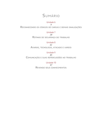 Sumário
Unidade 6
9
Reconhecendo os códigos de cargas e demais sinalizações
Unidade 7
39
Rotinas de segurança do trabalho
Unidade 8
61
Avarias, tecnologia, atacado e varejo
Unidade 9
85
Comunicação e suas repercussões no trabalho
Unidade 10
97
Revendo seus conhecimentos
 