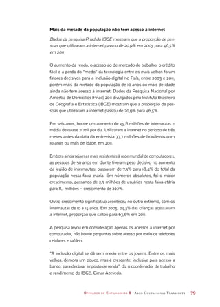 Operador de Empilhadeira 2 Arco Ocupacional Transporte	 79
Mais da metade da população não tem acesso à internet
Dados da pesquisa Pnad do IBGE mostram que a proporção de pes-
soas que utilizaram a internet passou de 20,9% em 2005 para 46,5%
em 2011
O aumento da renda, o acesso ao de mercado de trabalho, o crédito
fácil e a perda do “medo” da tecnologia entre os mais velhos foram
fatores decisivos para a inclusão digital no País, entre 2005 e 2011,
porém mais da metade da população de 10 anos ou mais de idade
ainda não tem acesso à internet. Dados da Pesquisa Nacional por
Amostra de Domicílios (Pnad) 2011 divulgados pelo Instituto Brasileiro
de Geografia e Estatística (IBGE) mostram que a proporção de pes-
soas que utilizaram a internet passou de 20,9% para 46,5%.
Em seis anos, houve um aumento de 45,8 milhões de internautas –
média de quase 21 mil por dia. Utilizaram a internet no período de três
meses antes da data da entrevista 77,7 milhões de brasileiros com
10 anos ou mais de idade, em 2011.
Embora ainda sejam as mais resistentes à rede mundial de computadores,
as pessoas de 50 anos em diante tiveram peso decisivo no aumento
da legião de internautas: passaram de 7,3% para 18,4% do total da
população nesta faixa etária. Em números absolutos, foi o maior
crescimento, passando de 2,5 milhões de usuários nesta faixa etária
para 8,1 milhões – crescimento de 222%.
Outro crescimento significativo aconteceu no outro extremo, com os
internautas de 10 a 14 anos. Em 2005, 24,3% das crianças acessavam
a internet, proporção que saltou para 63,6% em 2011.
A pesquisa levou em consideração apenas os acessos à internet por
computador, não houve perguntas sobre acesso por meio de telefones
celulares e tablets.
“A inclusão digital se dá sem medo entre os jovens. Entre os mais
velhos, demora um pouco, mas é crescente, inclusive para acesso a
banco, para declarar imposto de renda”, diz o coordenador de trabalho
e rendimento do IBGE, Cimar Azevedo.
 