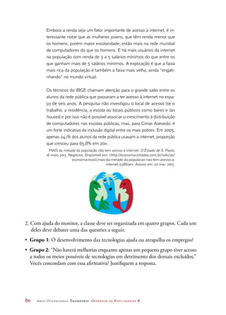 80	 Arco Ocupacional Transporte Operador de Empilhadeira 2
Embora a renda seja um fator importante de acesso à internet, é in-
teressante notar que as mulheres jovens, que têm renda menor que
os homens, porém maior escolaridade, estão mais na rede mundial
de computadores do que os homens. E há mais usuários da internet
na população com renda de 3 a 5 salários mínimos do que entre os
que ganham mais de 5 salários mínimos. A explicação é que a faixa
mais rica da população é também a faixa mais velha, ainda “engati-
nhando” no mundo virtual.
Os técnicos do IBGE chamam atenção para o grande salto entre os
alunos da rede pública que passaram a ter acesso à internet no espa-
ço de seis anos. A pesquisa não investigou o local de acesso (se o
trabalho, a residência, a escola ou locais públicos como bares e lan
houses) e por isso não é possível associar o crescimento à distribuição
de computadores nas escolas públicas, mas, para Cimar Azevedo, é
um forte indicativo da inclusão digital entre os mais pobres. Em 2005,
apenas 24,1% dos alunos da rede pública usavam a internet, proporção
que cresceu para 65,8% em 2011.
MAIS da metade da população não tem acesso à internet. O Estado de S. Paulo,
16 maio 2013. Negócios. Disponível em: http://economia.estadao.com.br/noticias/
economia-brasil,mais-da-metade-da-populacao-nao-tem-acesso-a-
internet,153863e. Acesso em: 20 mar. 2015.
2. Com ajuda do monitor, a classe deve ser organizada em quatro grupos. Cada um
deles deve debater uma das questões a seguir.
•	 Grupo 1: O desenvolvimento das tecnologias ajuda ou atrapalha os empregos?
•	 Grupo 2: “Não haverá melhorias enquanto apenas um pequeno grupo tiver acesso
a todos os meios possíveis de tecnologias em detrimento dos demais excluídos.”
Vocês concordam com essa afirmativa? Justifiquem a resposta.
 
