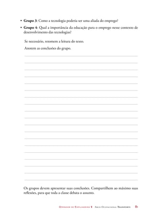 Operador de Empilhadeira 2 Arco Ocupacional Transporte	 81
•	 Grupo 3: Como a tecnologia poderia ser uma aliada do emprego?
•	 Grupo 4: Qual a importância da educação para o emprego nesse contexto de
desenvolvimento das tecnologias?
	 Se necessário, retomem a leitura do texto.
	 Anotem as conclusões do grupo.
Os grupos devem apresentar suas conclusões. Compartilhem ao máximo suas
reflexões, para que toda a classe debata o assunto.
 