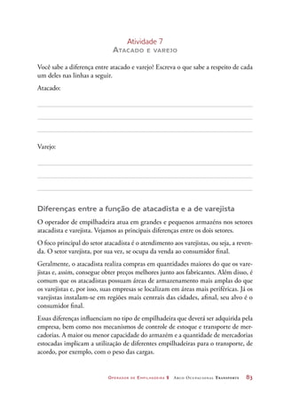 Operador de Empilhadeira 2 Arco Ocupacional Transporte	 83
Atividade 7
Atacado e varejo
Você sabe a diferença entre atacado e varejo? Escreva o que sabe a respeito de cada
um deles nas linhas a seguir.
Atacado:
Varejo:
Diferenças entre a função de atacadista e a de varejista
O operador de empilhadeira atua em grandes e pequenos armazéns nos setores
atacadista e varejista. Vejamos as principais diferenças entre os dois setores.
O foco principal do setor atacadista é o atendimento aos varejistas, ou seja, a reven-
da. O setor varejista, por sua vez, se ocupa da venda ao consumidor final.
Geralmente, o atacadista realiza compras em quantidades maiores do que os vare-
jistas e, assim, consegue obter preços melhores junto aos fabricantes. Além disso, é
comum que os atacadistas possuam áreas de armazenamento mais amplas do que
os varejistas e, por isso, suas empresas se localizam em áreas mais periféricas. Já os
varejistas instalam-se em regiões mais centrais das cidades, afinal, seu alvo é o
consumidor final.
Essas diferenças influenciam no tipo de empilhadeira que deverá ser adquirida pela
empresa, bem como nos mecanismos de controle de estoque e transporte de mer-
cadorias. A maior ou menor capacidade do armazém e a quantidade de mercadorias
estocadas implicam a utilização de diferentes empilhadeiras para o transporte, de
acordo, por exemplo, com o peso das cargas.
 