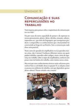 Operador de Empilhadeira 2 Arco Ocupacional Transporte	 85
Unidade 9
Comunicação e suas
repercussões no
trabalho
Você já parou para pensar sobre a importância da comunicação
em sua vida?
Foi por causa da nossa capacidade de pensar e de expressar os
nossos pensamentos, planos, ideias, dúvidas, emoções, saberes,
impressões etc., por meio da linguagem, que conseguimos pro-
duzir e compartilhar os conhecimentos que a humanidade foi
construindo ao longo de sua história. Sem a comunicação nada
disso seria possível.
Neste curso de operador de empilhadeira você já aprendeu mui-
tas coisas, não é mesmo? Conheceu diferentes setores nos quais
poderá trabalhar, aprendeu sobre códigos, sinais e itens de segu-
rança no trabalho, sobre os tipos de empilhadeira, conheceu um
pouco mais da história do trabalho, entre muitas outras coisas.
Mas será que esses conhecimentos técnicos serão suficientes para
realizar bem as atividades dessa ocupação? E as relações entre
as pessoas no ambiente de trabalho, será que dependem apenas
desses saberes? Nossas atitudes não contam?
©JettaProductions/Alamy/Latinstock
 