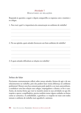 86	 Arco Ocupacional Transporte Operador de Empilhadeira 2
Atividade 1
Discutindo as relações
Responda às questões a seguir e depois compartilhe as respostas com o monitor e
os colegas.
1.	Para você, qual é a importância da comunicação no ambiente de trabalho?
2. Na sua opinião, quais atitudes favorecem um bom ambiente de trabalho?
3. E quais atitudes dificultam as relações no trabalho?
Jeitos de falar
Precisamos constantemente refletir sobre nossas atitudes, formas de agir e de nos
relacionarmos no trabalho, pois elas podem fazer muita diferença no ambiente
profissional. Manter uma boa comunicação pode ajudá-lo a ser mais autoconfiante,
a estabelecer uma boa relação com colegas, empregadores e clientes, se for o caso.
Assim, da mesma forma que você se mantém atento às suas atividades no que diz
respeito a operar a empilhadeira, precisa também tomar alguns cuidados na forma
como se comunica. A cordialidade, a gentileza e o respeito no trato com todos
tornam o ambiente de trabalho mais agradável e amistoso.
 