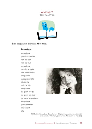 Operador de Empilhadeira 2 Arco Ocupacional Transporte	 87
Atividade 2
Tem palavra
Leia, a seguir, um poema de Alice Ruiz.
Tem palavra
tem palavra 
que não é de dizer
nem por bem
nem por mal 
tem palavra 
que não se conta
nem prum animal
tem palavra 
louca pra ser dita
feia bonita
e não se fala
tem palavra 
pra quem não diz
pra quem não cala
pra quem tem palavra 
tem palavra 
que a gente tem
e na hora H
falta
RUIZ, Alice. Tem palavra. Disponível em: http://www.aliceruiz.mpbnet.com.br/
discografia/paralelas/tem_palavra.htm. Acesso em: 20 mar. 2015
©VilmaSlomp
 