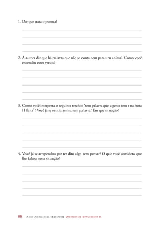 88	 Arco Ocupacional Transporte Operador de Empilhadeira 2
1.	Do que trata o poema?
2.	A autora diz que há palavra que não se conta nem para um animal. Como você
entendeu esses versos?
3.	Como você interpreta o seguinte trecho: “tem palavra que a gente tem e na hora
H falta”? Você já se sentiu assim, sem palavra? Em que situação?
4.	Você já se arrependeu por ter dito algo sem pensar? O que você considera que
lhe faltou nessa situação?
 