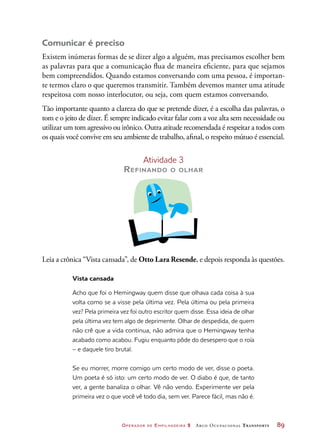 Operador de Empilhadeira 2 Arco Ocupacional Transporte	 89
Comunicar é preciso
Existem inúmeras formas de se dizer algo a alguém, mas precisamos escolher bem
as palavras para que a comunicação flua de maneira eficiente, para que sejamos
bem compreendidos. Quando estamos conversando com uma pessoa, é importan-
te termos claro o que queremos transmitir. Também devemos manter uma atitude
respeitosa com nosso interlocutor, ou seja, com quem estamos conversando.
Tão importante quanto a clareza do que se pretende dizer, é a escolha das palavras, o
tom e o jeito de dizer. É sempre indicado evitar falar com a voz alta sem necessidade ou
utilizar um tom agressivo ou irônico. Outra atitude recomendada é respeitar a todos com
os quais você convive em seu ambiente de trabalho, afinal, o respeito mútuo é essencial.
Atividade 3
Refinando o olhar
Leia a crônica “Vista cansada”, de Otto Lara Resende, e depois responda às questões.
Vista cansada
Acho que foi o Hemingway quem disse que olhava cada coisa à sua
volta como se a visse pela última vez. Pela última ou pela primeira
vez? Pela primeira vez foi outro escritor quem disse. Essa ideia de olhar
pela última vez tem algo de deprimente. Olhar de despedida, de quem
não crê que a vida continua, não admira que o Hemingway tenha
acabado como acabou. Fugiu enquanto pôde do desespero que o roía
– e daquele tiro brutal.
Se eu morrer, morre comigo um certo modo de ver, disse o poeta.
Um poeta é só isto: um certo modo de ver. O diabo é que, de tanto
ver, a gente banaliza o olhar. Vê não vendo. Experimente ver pela
primeira vez o que você vê todo dia, sem ver. Parece fácil, mas não é.
 
