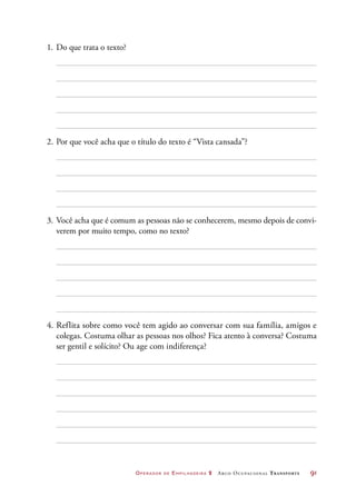 Operador de Empilhadeira 2 Arco Ocupacional Transporte	 91
1.	Do que trata o texto?
2.	Por que você acha que o título do texto é “Vista cansada”?
3.	Você acha que é comum as pessoas não se conhecerem, mesmo depois de convi-
verem por muito tempo, como no texto?
4.	Reflita sobre como você tem agido ao conversar com sua família, amigos e
colegas. Costuma olhar as pessoas nos olhos? Fica atento à conversa? Costuma
ser gentil e solícito? Ou age com indiferença?
 