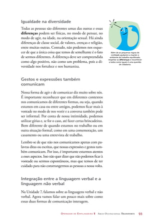 Operador de Empilhadeira 2 Arco Ocupacional Transporte	 93
Igualdade na diversidade
Todas as pessoas são diferentes umas das outras e essas
diferenças podem ser físicas, no modo de pensar, no
modo de agir, na idade, na orientação sexual. Há ainda
diferenças de classe social, de valores, crenças e religião,
entre muitas outras. Contudo, não podemos nos esque-
cer de que a única coisa que temos de semelhante é o fato
de sermos diferentes. A diferença deve ser compreendida
como algo positivo, não como um problema, pois a di-
versidade nos fortalece e nos humaniza.
Gestos e expressões também
comunicam
Nossa forma de agir e de comunicar diz muito sobre nós.
É importante reconhecer que em diferentes contextos
nos comunicamos de diferentes formas, ou seja, quando
estamos em casa ou entre amigos, podemos ficar mais à
vontade no modo de nos vestir e a conversa também pode
ser informal. Por conta de nossa intimidade, podemos
utilizar gírias e, se for o caso, até fazer certas brincadeiras.
Bem diferente de quando estamos no trabalho ou em
outra situação formal, como em uma comemoração, um
casamento ou uma entrevista de trabalho.
Lembre-se de que não nos comunicamos apenas com pa-
lavras ditas ou escritas, que nossas expressões e gestos tam-
bém comunicam. Por isso, é importante estarmos atentos
a esses aspectos. Isso não quer dizer que não podemos ficar à
vontade ou sermos espontâneos, mas que temos de ter
cuidado para não constrangermos as pessoas a nossa volta.
Integração entre a linguagem verbal e a
linguagem não verbal
Na Unidade 7, falamos sobre as linguagens verbal e não
verbal. Agora vamos falar um pouco mais sobre como
essas duas formas de comunicação interagem.
Além de as pequenas regras de
civilidade ajudarem a manter o
ambiente de trabalho equilibrado,
respeitar as diferenças e reconhecer
a todos como iguais é uma questão
de cidadania.
 