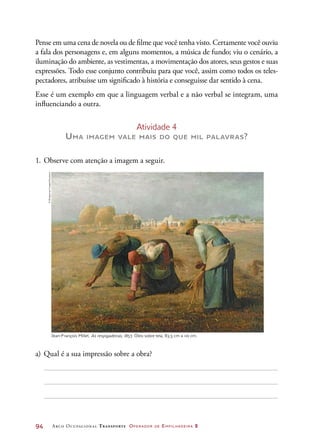 94	 Arco Ocupacional Transporte Operador de Empilhadeira 2
Pense em uma cena de novela ou de filme que você tenha visto. Certamente você ouviu
a fala dos personagens e, em alguns momentos, a música de fundo; viu o cenário, a
iluminação do ambiente, as vestimentas, a movimentação dos atores, seus gestos e suas
expressões. Todo esse conjunto contribuiu para que você, assim como todos os teles-
pectadores, atribuísse um significado à história e conseguisse dar sentido à cena.
Esse é um exemplo em que a linguagem verbal e a não verbal se integram, uma
influenciando a outra.
Atividade 4
Uma imagem vale mais do que mil palavras?
1.	Observe com atenção a imagem a seguir.
Jean-François Millet. As respigadeiras, 1857. Óleo sobre tela, 83,5 cm × 110 cm.
a)	Qual é a sua impressão sobre a obra?
©BridgemanImages/Keystone
 