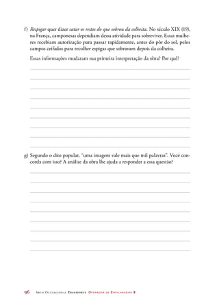 96	 Arco Ocupacional Transporte Operador de Empilhadeira 2
f)	Respigar quer dizer catar os restos do que sobrou da colheita. No século XIX (19),
na França, camponesas dependiam dessa atividade para sobreviver. Essas mulhe-
res recebiam autorização para passar rapidamente, antes do pôr do sol, pelos
campos ceifados para recolher espigas que sobravam depois da colheita.
	 Essas informações mudaram sua primeira interpretação da obra? Por quê?
g)	Segundo o dito popular, “uma imagem vale mais que mil palavras”. Você con-
corda com isso? A análise da obra lhe ajuda a responder a essa questão?
 