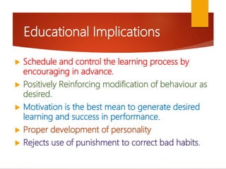 Educational Implications
 Schedule and control the learning process by
encouraging in advance.
 Positively Reinforcing modification of behaviour as
desired.
 Motivation is the best mean to generate desired
learning and success in performance.
 Proper development of personality
 Rejects use of punishment to correct bad habits.
 