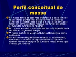 Perfil conceitual de
            massa
III: massa distinta de peso mas proporcional a este e fonte do
fluxo de força gravitacional; massa definida em termos da
densidade e correlacionada à força e à aceleração; definições
relacionais entre grandezas massa, peso, força e aceleração,
estruturadas num “sistema nocional”;
IV: : massa relativística, não mais absoluta mas dependente da
velocidade, congênere a energia;
V: massa dualista na Mecânica Quântica Relativística, com a
antimatéria;
VI: massa como singularidade na métrica do espaço-tempo,
relacionada à curvatura do espaço e definida a partir dos
tensores momento-energia e de curvatura; massa inercial igual
à massa gravitacional.
 