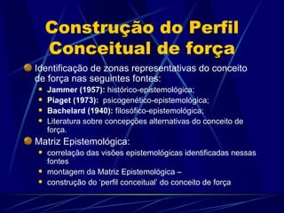 Construção do Perfil
    Conceitual de força
Identificação de zonas representativas do conceito
de força nas seguintes fontes:
   Jammer (1957): histórico-epistemológica;
   Piaget (1973): psicogenético-epistemológica;
   Bachelard (1940): filosófico-epistemológica;
   Literatura sobre concepções alternativas do conceito de
    força.
Matriz Epistemológica:
   correlação das visões epistemológicas identificadas nessas
    fontes
   montagem da Matriz Epistemológica –
   construção do ‘perfil conceitual’ do conceito de força
 