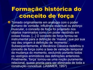 Formação histórica do
  conceito de força
Tomado originalmente em analogia com o poder
humano de vontade, influência espiritual ou esforço
muscular, o conceito de força foi projetado nos
objetos inanimados como um poder residindo em
coisas físicas. [...] O conceito de força tornou-se
instrumental para a definição de ‘massa’, que por sua
vez deu origem à definição de ‘momento’.
Subseqüentemente, a Mecânica Clássica redefiniu o
conceito de força como a taxa de variação temporal
da mudança do momento, excluindo portanto todos
os vestígios animísticos das definições anteriores.
Finalmente, ‘força’ tornou-se uma noção puramente
relacional, quase pronta para ser eliminada de toda a
construção conceitual. (JAMMER, 1957)
 