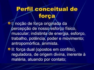 Perfil conceitual de
          força
I: noção de força originada da
percepção de nosso esforço físico,
muscular; indistinta de energia, esforço,
trabalho, potência, poder e movimento;
antropomórfica, animista.
II: força dual (opostos em conflito),
reguladora, de origem divina, inerente à
matéria, atuando por contato;
 