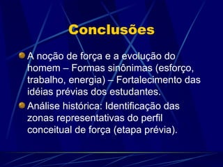 Conclusões
A noção de força e a evolução do
homem – Formas sinônimas (esforço,
trabalho, energia) – Fortalecimento das
idéias prévias dos estudantes.
Análise histórica: Identificação das
zonas representativas do perfil
conceitual de força (etapa prévia).
 
