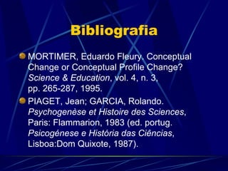 Bibliografia
MORTIMER, Eduardo Fleury. Conceptual
Change or Conceptual Profile Change?
Science & Education, vol. 4, n. 3,
pp. 265‑287, 1995.
PIAGET, Jean; GARCIA, Rolando.
Psychogenèse et Histoire des Sciences,
Paris: Flammarion, 1983 (ed. portug.
Psicogénese e História das Ciências,
Lisboa:Dom Quixote, 1987).
 