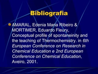 Bibliografia
AMARAL, Edenia Maria Ribeiro &
MORTIMER, Eduardo Fleury,
Conceptual profile of spontaneinity and
the teaching of Thermochemistry. in 6th
European Conference on Research in
Chemical Education e 2nd European
Conference on Chemical Education,
Aveiro, 2001.
 