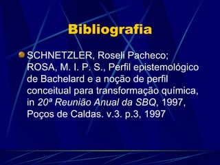 Bibliografia
SCHNETZLER, Roseli Pacheco;
ROSA, M. I. P. S., Perfil epistemológico
de Bachelard e a noção de perfil
conceitual para transformação química,
in 20ª Reunião Anual da SBQ, 1997,
Poços de Caldas. v.3. p.3, 1997
 