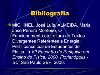 Bibliografia
MICHINEL, José Luís, ALMEIDA, Maria
José Pereira Monteiro, O
Funcionamento da Leitura de Textos
Divergentes Referentes a Energia:
Perfil conceitual de Estudantes de
Física. in VII Encontro de Pesquisa em
Ensino de Física, 2000, Florianópolis -
SC. São Paulo:SBF, 2000.
 