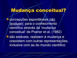 Mudança conceitual?
concepções espontâneas não
‘evoluem’ para o conhecimento
científico através da ‘mudança
conceitual’ de Posner et al. (1982)
são estáveis, resistem à mudança e
coexistem com outras representações,
inclusive com as do mundo científico
 