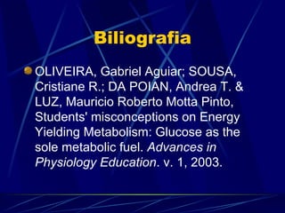 Biliografia
OLIVEIRA, Gabriel Aguiar; SOUSA,
Cristiane R.; DA POIAN, Andrea T. &
LUZ, Mauricio Roberto Motta Pinto,
Students' misconceptions on Energy
Yielding Metabolism: Glucose as the
sole metabolic fuel. Advances in
Physiology Education. v. 1, 2003.
 