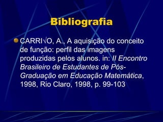 Bibliografia
CARRIÃO, A., A aquisição do conceito
de função: perfil das imagens
produzidas pelos alunos. in: II Encontro
Brasileiro de Estudantes de Pós-
Graduação em Educação Matemática,
1998, Rio Claro, 1998, p. 99-103
 