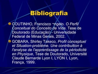 Bibliografia
COUTINHO, Francisco Ângelo. O Perfil
Conceitual do Conceito de Vida. Tese de
Doutorado (Educação) - Universidade
Federal de Minas Gerais, 2002.
GOBARA, Shirley Takeco, Profil conceptuel
et Situation-problème. Une contribuition à
l'analyse de l'apprentissage de la périodicité
en Physique, Tese de Doutorado, Université
Claude Bernarde Lyon I, LYON I, Lyon,
França, 1999.
 