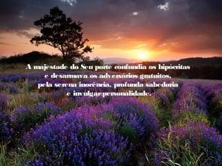 A majestade do Seu porte confundia os hipócritas
     e desarmava os adversários gratuitos,
   pela serena inocência, profunda sabedoria
            e invulgar personalidade.
 