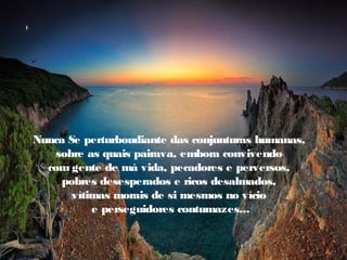 Nunca Se perturboudiante das conjunturas humanas,
    sobre as quais pairava, embora convivendo
  com gente de má vida, pecadores e perversos,
     pobres desesperados e ricos desalmados,
       vítimas morais de si mesmos no vício
           e perseguidores contumazes...
 