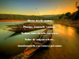 Poeta, fez-Se cantor.

    Príncipe, tornou-Se vassalo.

  Senhor, converteu-Se em servo.

     Nobre de origem celeste,

transformou-Se em escravo por amor.
 