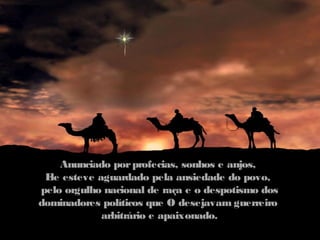 Anunciado por profecias, sonhos e anjos,
 E esteve aguardado pela ansiedade do povo,
  le
pelo orgulho nacional de raça e o despotismo dos
dominadores políticos que O desejavam guerreiro
            arbitrário e apaixonado.
 