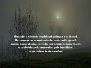 Quando o silêncio espiritual pairava em Israel,
  E nasceu no anonimato de uma noite gentil,
   le
numa manjedoura, cercado por animais domésticos
     e assistido pelo amor dos pais humildes,
              sem outras testemunhas.
 