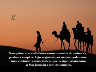 Seus primeiros visitadores eram amantes da natureza,
pastores simples, logo seguidos por magos poderosos,
 num contraste característico, que sempre assinalaria
            a Sua jornada entre os homens.
 