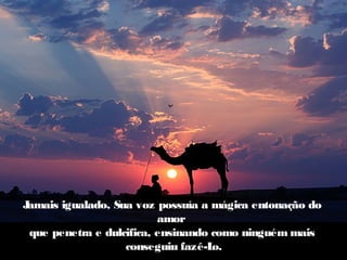 Jamais igualado, Sua voz possuía a mágica entonação do
                          amor
 que penetra e dulcifica, ensinando como ninguém mais
                   conseguiu fazê-L o.
 