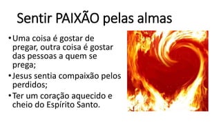 Sentir PAIXÃO pelas almas
•Uma coisa é gostar de
pregar, outra coisa é gostar
das pessoas a quem se
prega;
•Jesus sentia compaixão pelos
perdidos;
•Ter um coração aquecido e
cheio do Espírito Santo.
 