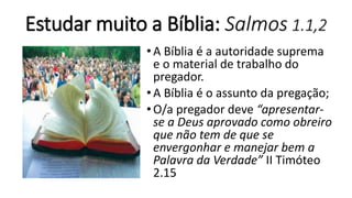 Estudar muito a Bíblia: Salmos 1.1,2
•A Bíblia é a autoridade suprema
e o material de trabalho do
pregador.
•A Bíblia é o assunto da pregação;
•O/a pregador deve “apresentar-
se a Deus aprovado como obreiro
que não tem de que se
envergonhar e manejar bem a
Palavra da Verdade” II Timóteo
2.15
 