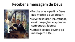 Receber a mensagem de Deus
•Precisa orar e pedir a Deus
que mostre o que pregar;
•Deve pesquisar, ler, estudar,
ouvir pregações e aprender
com outros líderes;
•Lembre-se que o Dono da
mensagem é Deus.
 