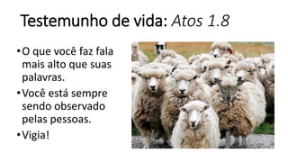Testemunho de vida: Atos 1.8
•O que você faz fala
mais alto que suas
palavras.
•Você está sempre
sendo observado
pelas pessoas.
•Vigia!
 