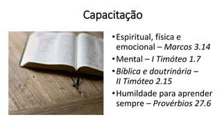 Capacitação
•Espiritual, física e
emocional – Marcos 3.14
•Mental – I Timóteo 1.7
•Bíblica e doutrinária –
II Timóteo 2.15
•Humildade para aprender
sempre – Provérbios 27.6
 