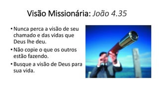 Visão Missionária: João 4.35
•Nunca perca a visão de seu
chamado e das vidas que
Deus lhe deu.
•Não copie o que os outros
estão fazendo.
•Busque a visão de Deus para
sua vida.
 