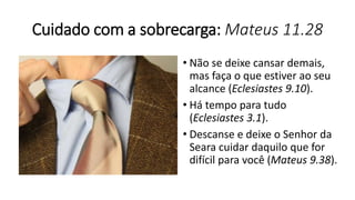 Cuidado com a sobrecarga: Mateus 11.28
• Não se deixe cansar demais,
mas faça o que estiver ao seu
alcance (Eclesiastes 9.10).
• Há tempo para tudo
(Eclesiastes 3.1).
• Descanse e deixe o Senhor da
Seara cuidar daquilo que for
difícil para você (Mateus 9.38).
 