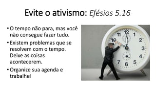 Evite o ativismo: Efésios 5.16
•O tempo não para, mas você
não consegue fazer tudo.
•Existem problemas que se
resolvem com o tempo.
Deixe as coisas
acontecerem.
•Organize sua agenda e
trabalhe!
 