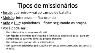 Tipos de missionários
•Josué: guerreiro – vai ao campo de batalha
•Moisés: intercessor – fica orando
•Arão e Hur: apoiadores – ficam segurando os braços.
•Você pode ser:
• Um missionário no campo onde está.
• Um fazedor de tendas que trabalha e faz missão onde está ou vai para um
campo mas se sustenta com seu próprio trabalho.
• Um intercessor por missões e missionários.
• Um agente missionário: que trabalha em busca de recursos para sustentar a
missão.
 