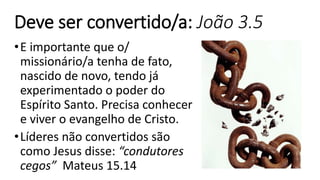 Deve ser convertido/a: João 3.5
•E importante que o/
missionário/a tenha de fato,
nascido de novo, tendo já
experimentado o poder do
Espírito Santo. Precisa conhecer
e viver o evangelho de Cristo.
•Líderes não convertidos são
como Jesus disse: “condutores
cegos” Mateus 15.14
 