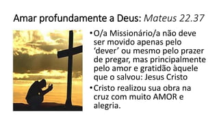 Amar profundamente a Deus: Mateus 22.37
•O/a Missionário/a não deve
ser movido apenas pelo
‘dever’ ou mesmo pelo prazer
de pregar, mas principalmente
pelo amor e gratidão àquele
que o salvou: Jesus Cristo
•Cristo realizou sua obra na
cruz com muito AMOR e
alegria.
 